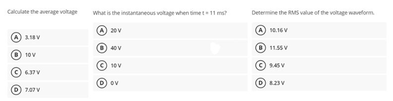 Calculate the average voltage
3.18 V
B) 10 V
6.37 V
7.07 V
What is the instantaneous voltage when time t = 11 ms?
(A) 20 V
B 40 V
10 V
OV
Determine the RMS value of the voltage waveform.
A 10.16 V
B) 11.55 V
9.45 V
8.23 V