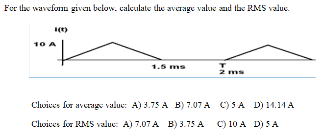 For the waveform given below, calculate the average value and the RMS value.
i(t)
10 A
|
1.5 ms
Choices for average value: A) 3.75 A B) 7.07 A
Choices for RMS value: A) 7.07 A B) 3.75 A
T
2 ms
C) 5 A
C) 10 A
D) 14.14 A
D) 5 A