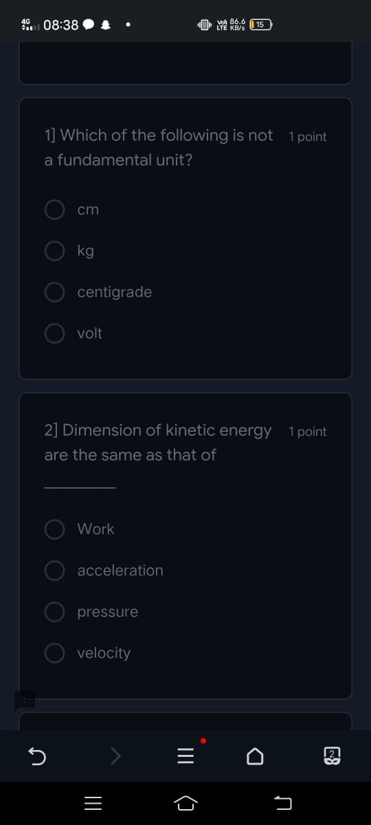08:38 • &
86.6
U' YE KB/s 15
1] Which of the following is not 1 point
a fundamental unit?
cm
kg
centigrade
volt
2] Dimension of kinetic energy 1point
are the same as that of
Work
acceleration
pressure
velocity
21
III
()
O O
