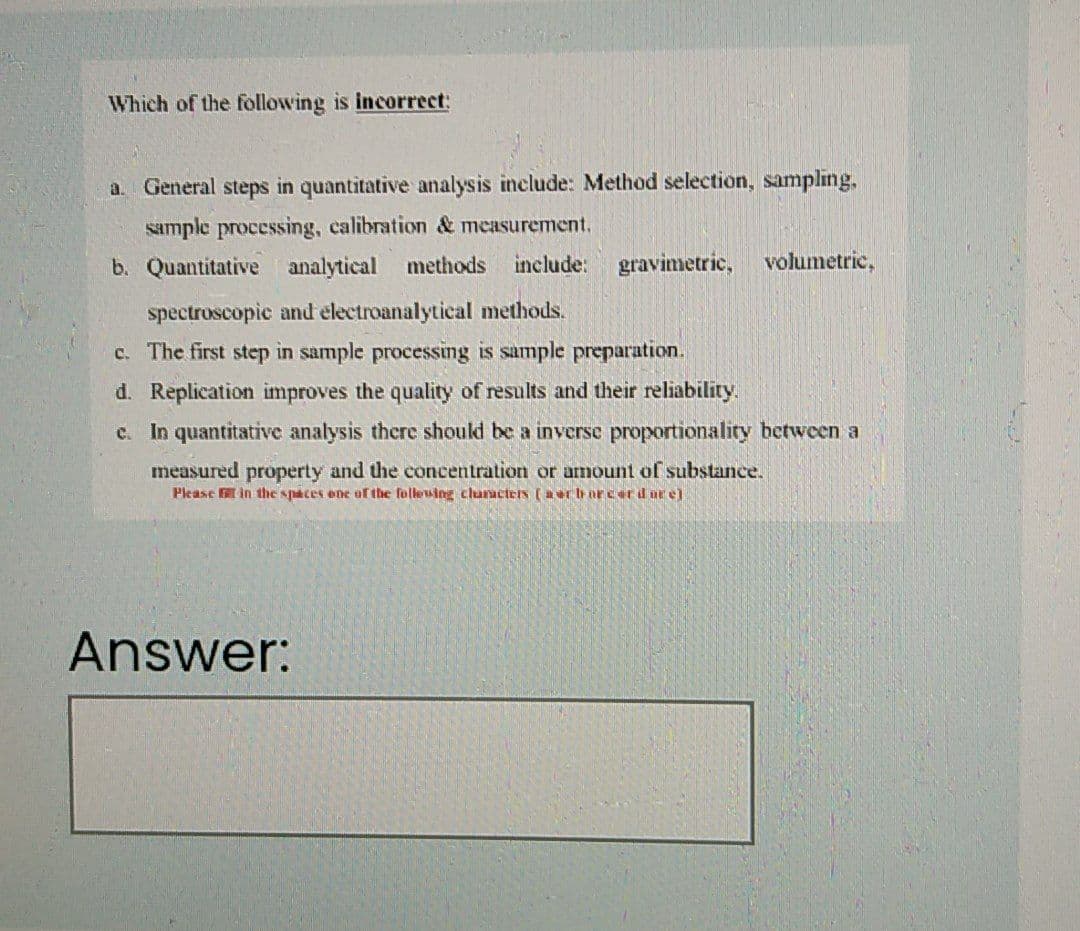 Which of the following is incorrect:
a. General steps in quantitative analysis include: Method selection, sampling,
sample processing, calibration & measurement.
b. Quantitative analytical methods include:
gravimetric,
volumetric,
spectroscopic and electroanalytical methods.
c. The first step in sample processing is sample preparation.
d. Replication improves the quality of results and their reliability.
c. In quantitative analysis there shoukd be a inverse proportionality between a
measured property and the concentration or amount of substance.
Please in the spaces ene af the follewing cluructers (a urh orcer d ar el
Answer:
