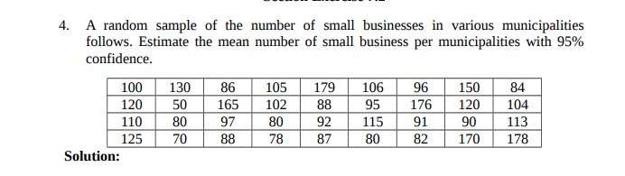 4. A random sample of the number of small businesses in various municipalities
follows. Estimate the mean number of small business per municipalities with 95%
confidence.
84
100
120
110
130
86
105
179
106
96
150
50
165
102
88
95
176
120
104
80
97
80
92
115
91
90
113
125
70
88
78
87
80
82
170
178
Solution:
