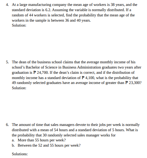 4. At a large manufacturing company the mean age of workers is 38 years, and the
standard deviation is 6.2. Assuming the variable is normally distributed. If a
random of 44 workers is selected, find the probability that the mean age of the
workers in the sample is between 36 and 40 years.
Solution:
5. The dean of the business school claims that the average monthly income of his
school's Bachelor of Science in Business Administration graduates two years after
graduation is P 24,700. If the dean's claim is correct, and if the distribution of
monthly income has a standard deviation of P 4,100, what is the probability that
49 randomly selected graduates have an average income of greater than P 23,300?
Solution:
6. The amount of time that sales managers devote to their jobs per week is normally
distributed with a mean of 54 hours and a standard deviation of 5 hours. What is
the probability that 30 randomly selected sales manager works for
a. More than 55 hours per week?
b. Between the 52 and 55 hours per week?
Solutions:
