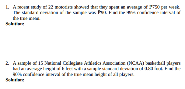 1. A recent study of 22 motorists showed that they spent an average of P750 per week.
The standard deviation of the sample was P90. Find the 99% confidence interval of
the true mean.
Solution:
2. A sample of 15 National Collegiate Athletics Association (NCAA) basketball players
had an average height of 6 feet with a sample standard deviation of 0.80 foot. Find the
90% confidence interval of the true mean height of all players.
Solution:
