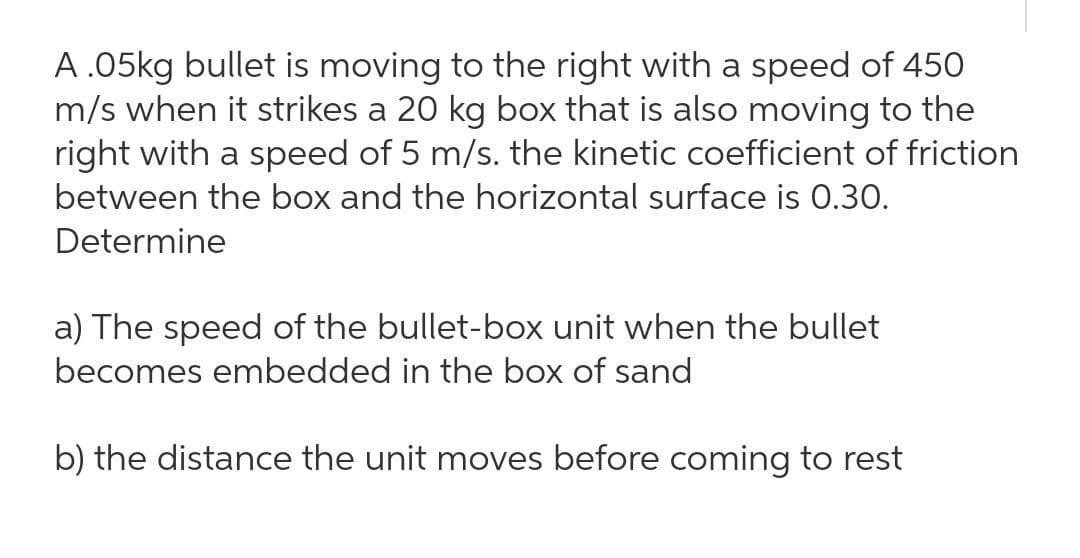 A .05kg bullet is moving to the right with a speed of 450
m/s when it strikes a 20 kg box that is also moving to the
right with a speed of 5 m/s. the kinetic coefficient of friction
between the box and the horizontal surface is 0.30.
Determine
a) The speed of the bullet-box unit when the bullet
becomes embedded in the box of sand
b) the distance the unit moves before coming to rest
