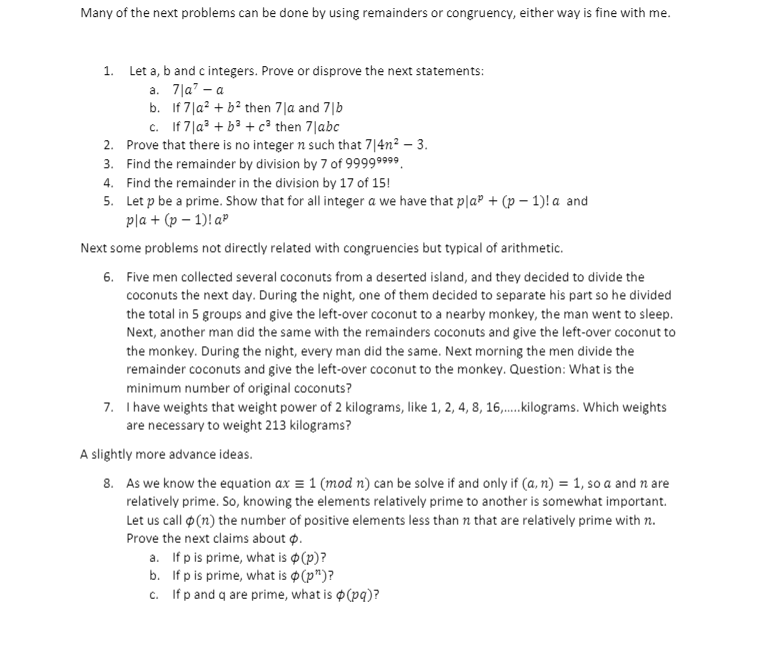 Many of the next problems can be done by using remainders or congruency, either way is fine with me.
1. Let a, b and c integers. Prove or disprove the next statements:
a. 7|a" – a
b. If 7|a? + b? then 7|a and 7|b
c. If 7|a? + b3 + c³ then 7|abc
2. Prove that there is no integer n such that 7|4n2 – 3.
3. Find the remainder by division by 7 of 99999999.
4. Find the remainder in the division by 17 of 15!
5. Let p be a prime. Show that for all integer a we have that p|a® + (p – 1)! a and
pla + (p – 1)! aP
Next some problems not directly related with congruencies but typical of arithmetic.
6. Five men collected several coconuts from a deserted island, and they decided to divide the
coconuts the next day. During the night, one of them decided to separate his part so he divided
the total in 5 groups and give the left-over coconut to a nearby monkey, the man went to sleep.
Next, another man did the same with the remainders coconuts and give the left-over coconut to
the monkey. During the night, every man did the same. Next morning the men divide the
remainder coconuts and give the left-over coconut to the monkey. Question: What is the
minimum number of original coconuts?
7. Ihave weights that weight power of 2 kilograms, like 1, 2, 4, 8, 16,..kilograms. Which weights
are necessary to weight 213 kilograms?
A slightly more advance ideas.
8. As we know the equation ax = 1 (mod n) can be solve if and only if (a, n) = 1, so a and n are
relatively prime. So, knowing the elements relatively prime to another is somewhat important.
Let us call (n) the number of positive elements less than n that are relatively prime with n.
Prove the next claims about p.
a. If p is prime, what is p (p)?
b. If p is prime, what is o (p")?
c. Ifp and q are prime, what is o(pq)?
