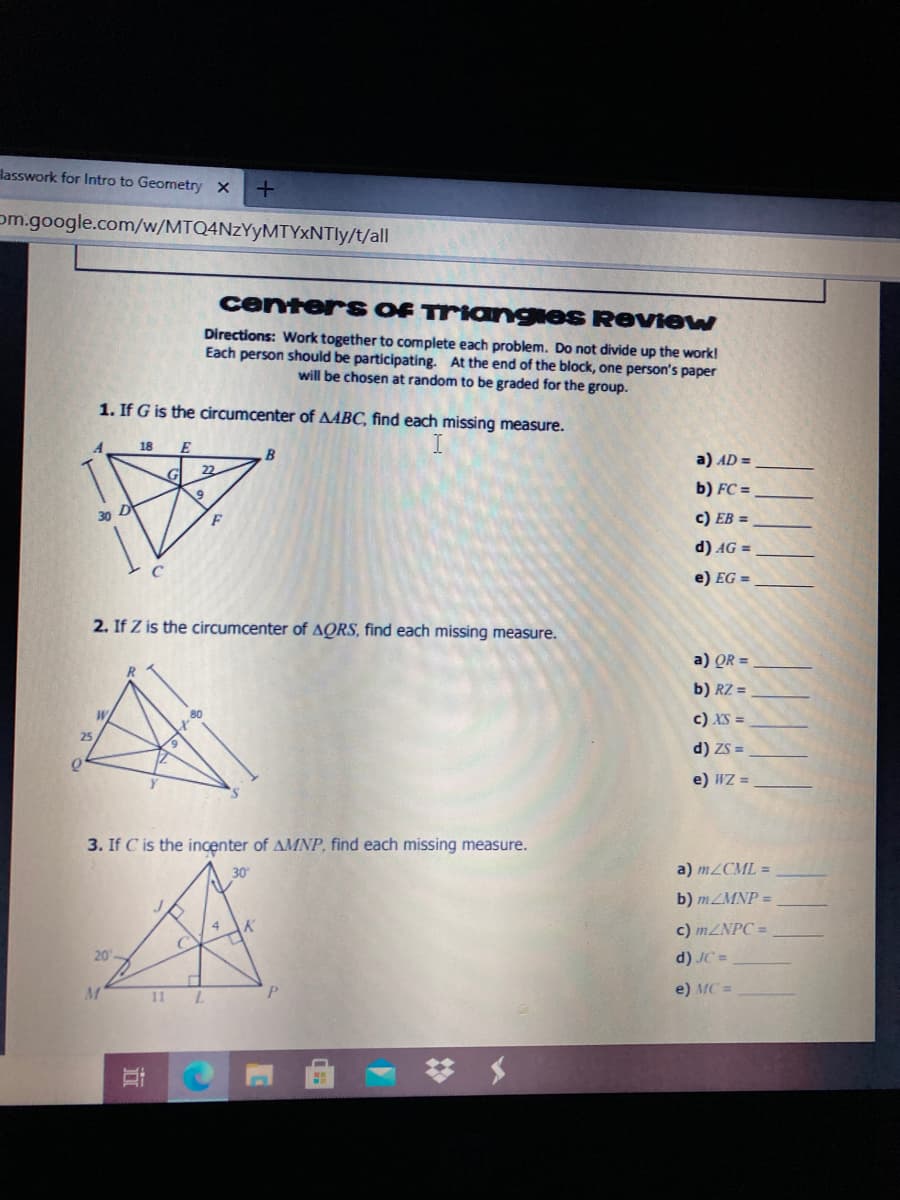 lasswork for Intro to Geometry x
om.google.com/w/MTQ4NzYyMTYxNTly/t/all
center S OF Triangies ReVIew
Directions: Work together to complete each problem. Do not divide up the work!
Each person should be participating. At the end of the block, one person's paper
will be chosen at random to be graded for the group.
1. If G is the circumcenter of AABC, find each missing measure.
18
E
B
a) AD =
22
b) FC =
F
c) EB =
d) AG =
e) EG =
2. If Z is the circumcenter of AQRS, find each missing measure.
a) QR =
b) RZ =
c) XS =
25
d) ZS =
e) WZ =
3. If C is the incenter of AMNP, find each missing measure.
30
a) M2CML =
b) MZMNP =
4
c) 1ZNPC =
20-
d) JC =
11 L
P.
e) MC =
