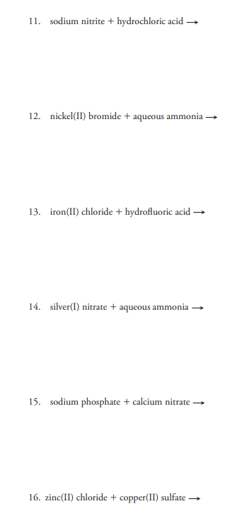 11. sodium nitrite + hydrochloric acid →
12. nickel(II) bromide + aqueous ammonia
13. iron(II) chloride + hydrofluoric acid
14. silver(I) nitrate + aqueous ammonia
15. sodium phosphate + calcium nitrate →
16. zinc(II) chloride + copper(II) sulfate →
