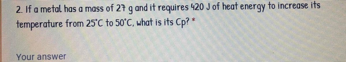 2. If a metal has a mass of 27 q and it requires 420 J of heat energy to increase its
temperature from 25°C to 50°C, what is its Cp? *
Your answer
