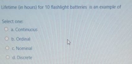 Lifetime (in hours) for 10 flashlight batteries is an example of
Select one:
O a. Continuous
O b. Ordinal
O . Nominal
O d. Discrete
