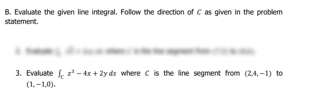 B. Evaluate the given line integral. Follow the direction of C as given in the problem
statement.
3. Evaluate S. 2³ – 4x + 2y ds where C is the line segment from (2,4, – 1) to
(1, –1,0).
