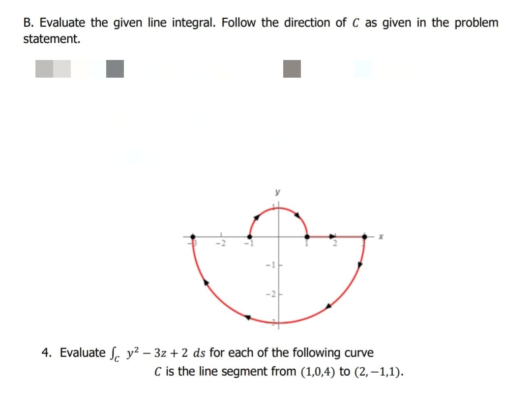 B. Evaluate the given line integral. Follow the direction of C as given in the problem
statement.
4. Evaluate S. y² – 3z + 2 ds for each of the following curve
C is the line segment from (1,0,4) to (2, –1,1).
