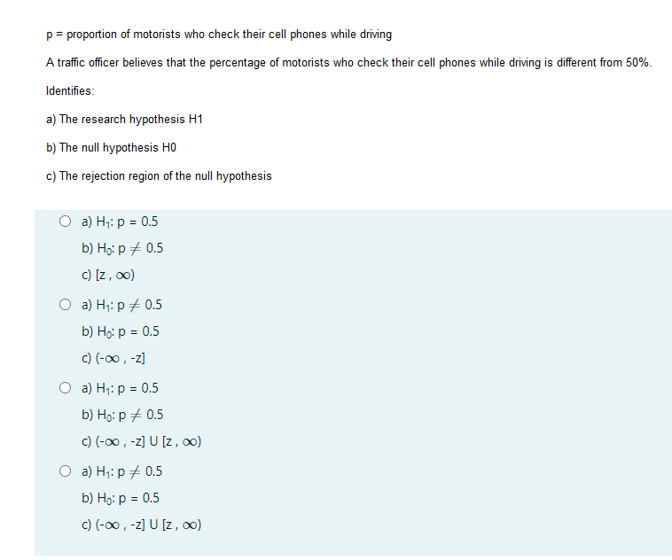 = proportion of motorists who check their cell phones while driving
A traffic officer believes that the percentage of motorists who check their cell phones while driving is different from 50%.
Identifies:
a) The research hypothesis H1
b) The null hypothesis HO
c) The rejection region of the null hypothesis
O a) H;: p = 0.5
b) Họ: p + 0.5
c) [z, 00)
O a) H;: p + 0.5
b) Họ: p = 0.5
c) (-00, -z]
O a) H;: p = 0.5
b) Hо: р 2 0.5
c) (-00 , -z] U [z, 0)
O a) H;: p + 0.5
b) Họ: p = 0.5
c) (-00, -z] U [z, 0)
