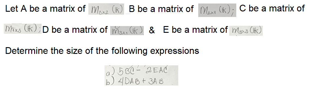 Let A be a matrix of Ma (K) B be a matrix of M, (K): C be a matrix of
8x2
Mixs Ck); D be a matrix of max, Ck) & E be a matrix of mexs Ck)
Determine the size of the following expressions
a) 5 B0 - '"2EAC
b) 4DAB+ 3A B
