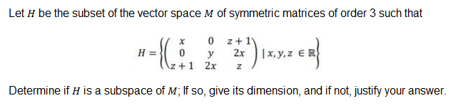 Let H be the subset of the vector space M of symmetric matrices of order 3 such that
O z+1y
H = }
2x
|x, y, z €R
y
2x
Determine if H is a subspace of M; If so, give its dimension, and if not, justify your answer.
