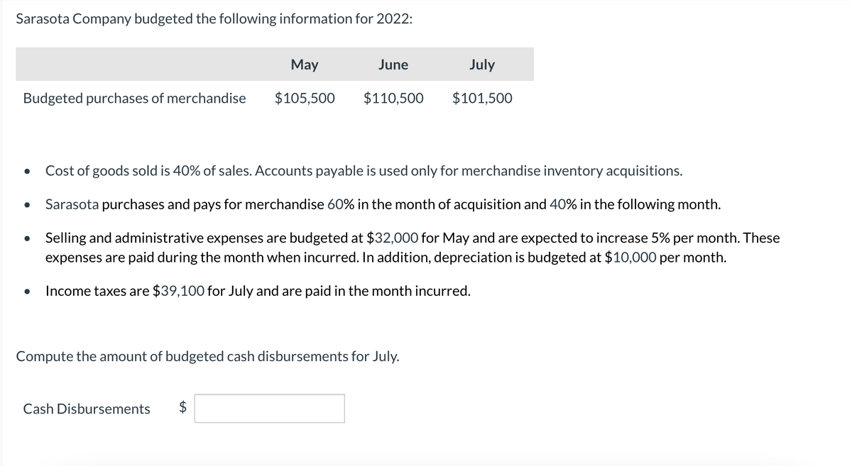 Sarasota Company budgeted the following information for 2022:
May
Budgeted purchases of merchandise $105,500
●
●
●
●
June
$110,500
Cash Disbursements
Cost of goods sold is 40% of sales. Accounts payable is used only for merchandise inventory acquisitions.
Sarasota purchases and pays for merchandise 60% in the month of acquisition and 40% in the following month.
Selling and administrative expenses are budgeted at $32,000 for May and are expected to increase 5% per month. These
expenses are paid during the month when incurred. In addition, depreciation is budgeted at $10,000 per month.
Income taxes are $39,100 for July and are paid in the month incurred.
Compute the amount of budgeted cash disbursements for July.
July
$101,500