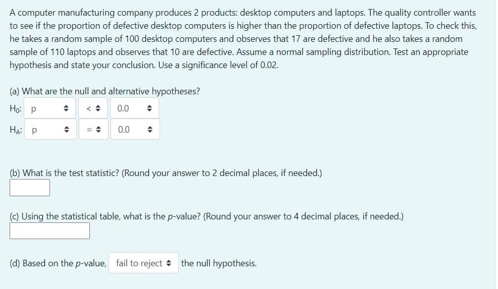 A computer manufacturing company produces 2 products: desktop computers and laptops. The quality controller wants
to see if the proportion of defective desktop computers is higher than the proportion of defective laptops. To check this,
he takes a random sample of 100 desktop computers and observes that 17 are defective and he also takes a random
sample of 110 laptops and observes that 10 are defective. Assume a normal sampling distribution. Test an appropriate
hypothesis and state your conclusion. Use a significance level of 0.02.
(a) What are the null and alternative hypotheses?
Ho: P
0.0
HA: P
0.0
(b) What is the test statistic? (Round your answer to 2 decimal places, if needed.)
(c) Using the statistical table, what is the p-value? (Round your answer to 4 decimal places, if needed.)
(d) Based on the p-value, fail to reject + the null hypothesis.
