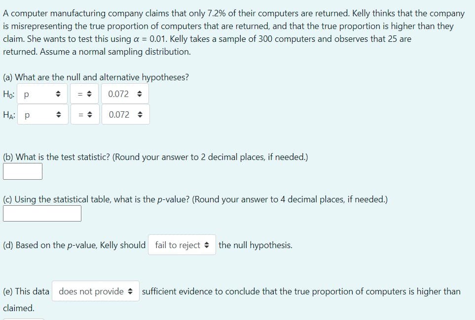 A computer manufacturing company claims that only 7.2% of their computers are returned. Kelly thinks that the company
is misrepresenting the true proportion of computers that are returned, and that the true proportion is higher than they
claim. She wants to test this using a = 0.01. Kelly takes a sample of 300 computers and observes that 25 are
returned. Assume a normal sampling distribution.
(a) What are the null and alternative hypotheses?
Ho: p
0.072 +
HA: P
0.072 +
(b) What is the test statistic? (Round your answer to 2 decimal places, if needed.)
(c) Using the statistical table, what is the p-value? (Round your answer to 4 decimal places, if needed.)
(d) Based on the p-value, Kelly should fail to reject +
the null hypothesis.
(e) This data does not provide + sufficient evidence to conclude that the true proportion of computers is higher than
claimed.
