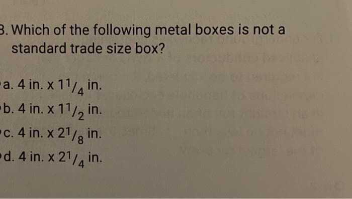3. Which of the following metal boxes is not a
standard trade size box?
-a. 4 in. x 11/4 in.
b. 4 in. x 11/2 in.
c. 4 in. x 21/8 in.
d. 4 in. x 21/4 in.