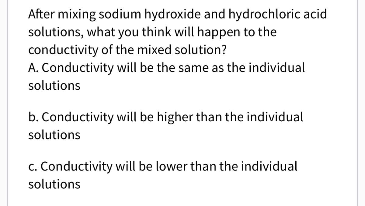 After mixing sodium hydroxide and hydrochloric acid
solutions, what you think will happen to the
conductivity of the mixed solution?
A. Conductivity will be the same as the individual
solutions
b. Conductivity will be higher than the individual
solutions
c. Conductivity will be lower than the individual
solutions