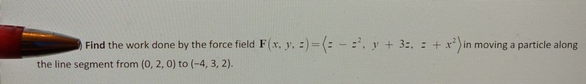 Find the work done by the force field F(r, y, =)=(: -=', y + 3=, = + x*) in moving a particle along
the line segment from (0, 2, 0) to (-4, 3, 2).
