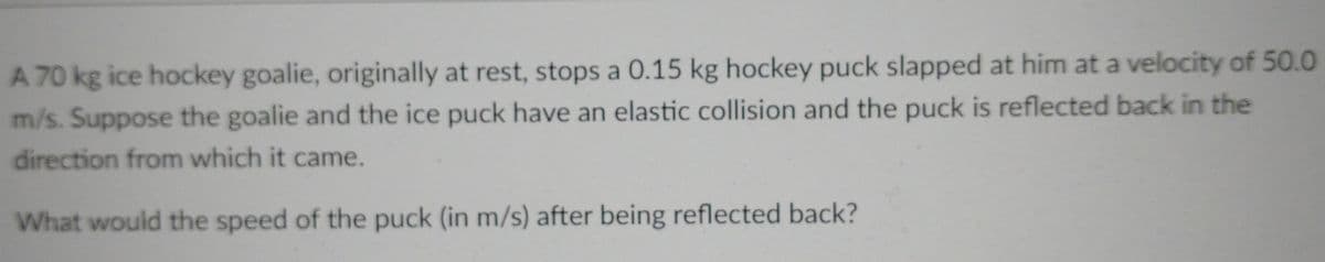 A 70 kg ice hockey goalie, originally at rest, stops a 0.15 kg hockey puck slapped at him at a velocity of 50.0
m/s. Suppose the goalie and the ice puck have an elastic collision and the puck is reflected back in the
direction from which it came.
What would the speed of the puck (in m/s) after being reflected back?
