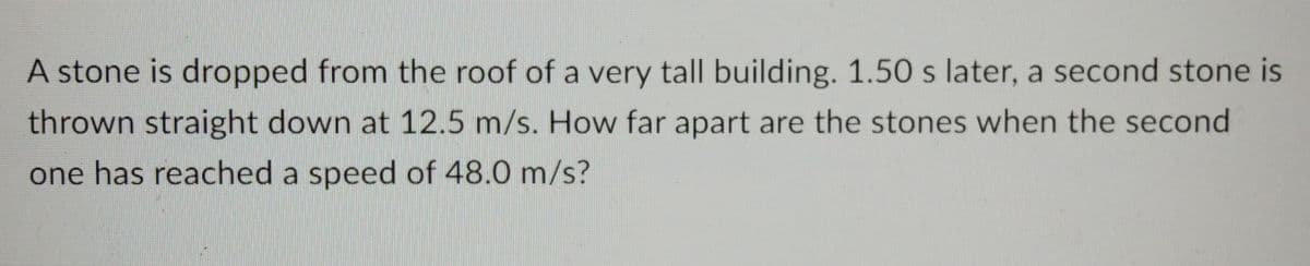 A stone is dropped from the roof of a very tall building. 1.50 s later, a second stone is
thrown straight down at 12.5 m/s. How far apart are the stones when the second
one has reached a speed of 48.0 m/s?
