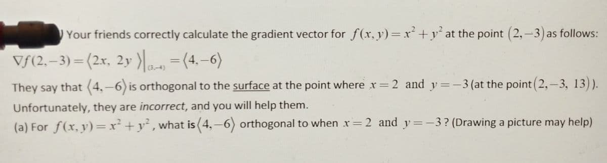 Your friends correctly calculate the gradient vector for f(x, y)=x+y° at the point (2,-3) as follows:
Vf(2,–3)=(2x, 2y ) =(4.-6)
%3D
(3.-4)
They say that (4,-6) is orthogonal to the surface at the point where x=2 and y=-3 (at the point (2,-3, 13)).
Unfortunately, they are incorrect, and you will help them.
(a) For f(x, y)=x² +y² ,what is (4,-6) orthogonal to when r=2 and y=-3? (Drawing a picture may help)
%3D
|
