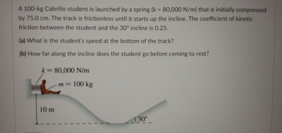 A 100-kg Cabrillo student is launched by a spring (k = 80,000 N/m) that is initially compressed
%3D
by 75.0 cm. The track is frictionless until it starts up the incline. The coefficient of kinetic
friction between the student and the 30° incline is 0.25.
(a) What is the student's speed at the bottom of the track?
(b) How far along the incline does the student go before coming to rest?
k 80,000 N/m
%3D
m 100 kg
10 m
30°
