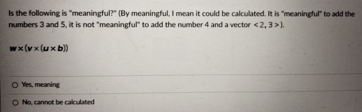 Is the following is "meaningful?" (By meaningful, I mean it could be calculated. It is "meaningful" to add the
numbers 3 and 5, it is not "meaningful" to add the number 4 and a vector <2, 3>).
wx(vx (ux b))
O Yes, meaning
O No, cannot be calculated
