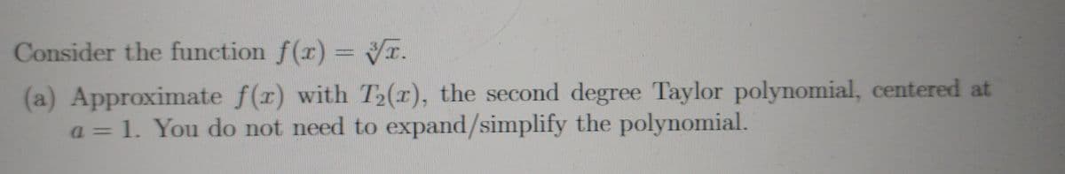 Consider the function f(r) = Vĩ.
(a) Approximate f(r) with T2(r), the second degree Taylor polynomial, centered at
a= 1. You do not need to expand/simplify the polynomial.
