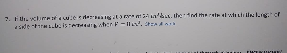 7. If the volume of a cube is decreasing at a rate of 24 in /sec, then find the rate at which the length of
a side of the cube is decreasing when V = 8 in3. Show all work.
threwgh g) below
SHOUM ORKI
