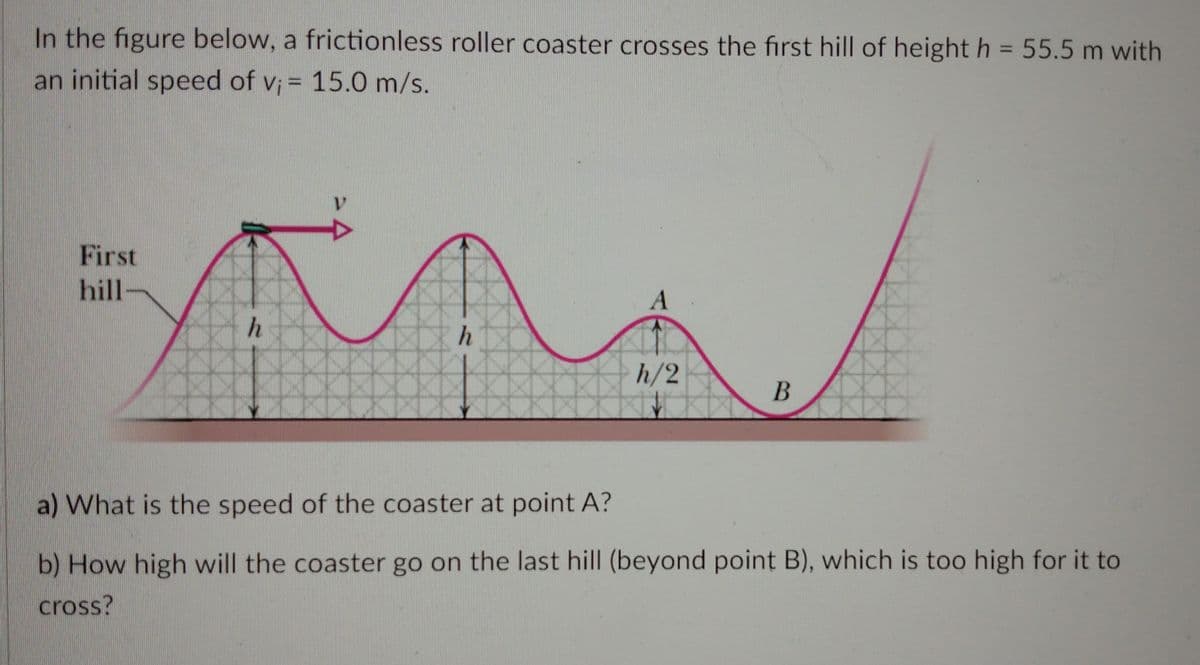 In the figure below, a frictionless roller coaster crosses the first hill of height h = 55.5 m with
an initial speed of v; = 15.0 m/s.
First
hill-
A
h
h/2
B
a) What is the speed of the coaster at point A?
b) How high will the coaster go on the last hill (beyond point B), which is too high for it to
cross?
