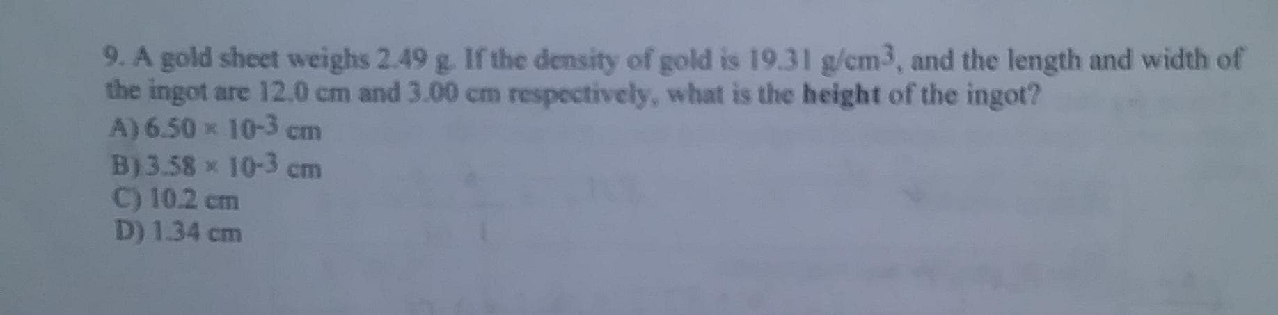 9. A gold sheet weighs 2.49 g. If the density of gold is 19.31 g/cm3, and the length and width of
the ingot are 12.0 cm and 3.00 cm respectively, what is the height of the ingot?
A) 6.50 x 10-3 cm
B)3.58 x 10-3 cm
C) 10.2 cm
D) 1.34 cm
