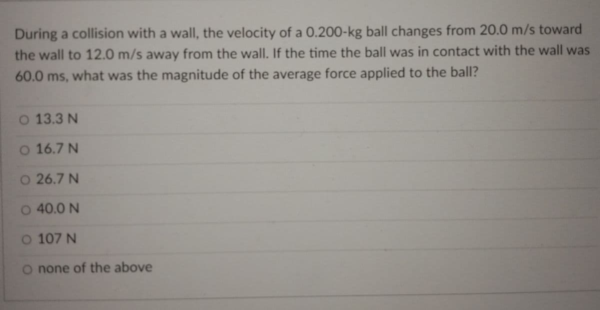 During a collision with a wall, the velocity of a 0.200-kg ball changes from 20.0 m/s toward
the wall to 12.0 m/s away from the wall. If the time the ball was in contact with the wall was
60.0 ms, what was the magnitude of the average force applied to the ball?
O 13.3 N
O 16.7 N
O 26.7 N
O 40.0 N
O 107 N
O none of the above
