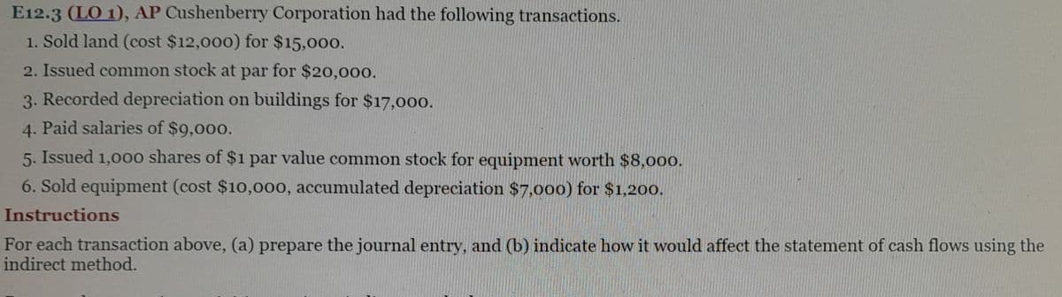 E12.3 (LO 1), AP Cushenberry Corporation had the following transactions.
1. Sold land (cost $12,000) for $15,000.
2. Issued common stock at par for $20,000.
3. Recorded depreciation on buildings for $17,000.
4. Paid salaries of $9,000.
5. Issued 1,000 shares of $1 par value common stock for equipment worth $8,000.
6. Sold equipment (cost $10,000, accumulated depreciation $7,000) for $1,200.
Instructions
For each transaction above, (a) prepare the journal entry, and (b) indicate how it would affect the statement of cash flows using the
indirect method.