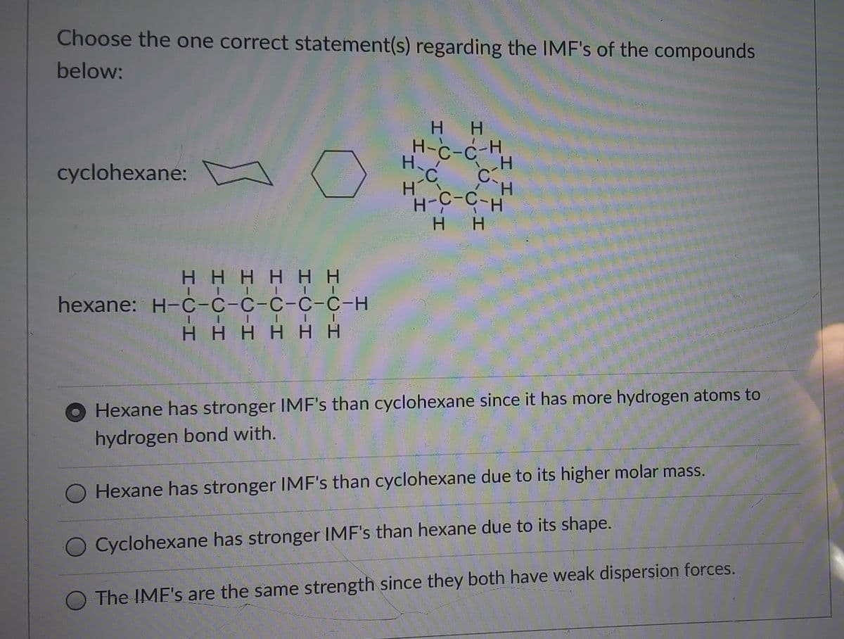 Choose the one correct statement(s) regarding the IMF's of the compounds
below:
H.
H.
H-C-c H
H.
C:
H.
cyclohexane:
CC
H.
HHHHH H
hexane: H-c-C-C-C-C-C-H
H HHH H H
Hexane has stronger IMF's than cyclohexane since it has more hydrogen atoms to
hydrogen bond with.
Hexane has stronger IMF's than cyclohexane due to its higher molar mass.
O Cyclohexane has stronger IMF's than hexane due to its shape.
O The IMF's are the same strength since they both have weak dispersion forces.
HH
