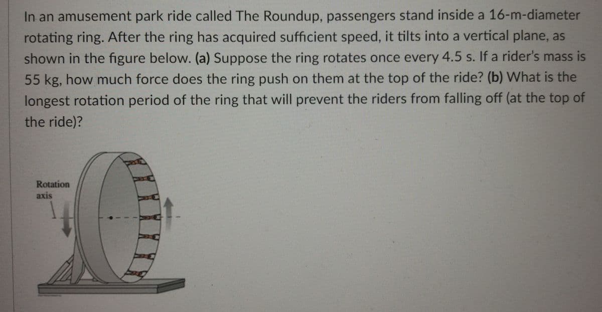 In an amusement park ride called The Roundup, passengers stand inside a 16-m-diameter
rotating ring. After the ring has acquired sufficient speed, it tilts into a vertical plane, as
shown in the figure below. (a) Suppose the ring rotates once every 4.5 s. If a rider's mass is
55 kg, how much force does the ring push on them at the top of the ride? (b) What is the
longest rotation period of the ring that will prevent the riders from falling off (at the top of
the ride)?
Rotation
axis
灣
