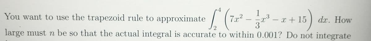 You want to use the trapezoid rule to approximate
1
3
7x²
– x + 15
dx. How
large must n be so that the actual integral is accurate to within 0.001? Do not integrate
-
