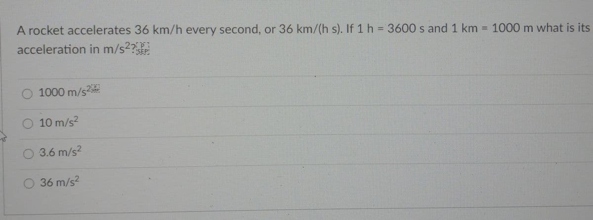 A rocket accelerates 36 km/h every second, or 36 km/(h s). If 1 h = 3600 s and 1 km = 1000 m what is its
acceleration in m/s2?
SEP
O 1000 m/s2
O 10 m/s2
0 3.6 m/s2
O 36 m/s2
