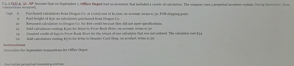 E5-3 (LO 2, 3), AP Assume that on September 1, Office Depot had an inventory that included a variety of calculators. The company uses a perpetual inventory system. During September, these
transactions occurred.
Sept. 6
9
10
12
14
20
Purchased calculators from Dragoo Co. at a total cost of $1,600, on account, terms n/30, FOB shipping point.
Paid freight of $50 on calculators purchased from Dragoo Co.
Returned calculators to Dragoo Co. for $66 credit because they did not meet specifications.
Sold calculators costing $520 for $690 to Fryer Book Store, on account, terms n/30.
Granted credit of $45 to Fryer Book Store for the return of one calculator that was not ordered. The calculator cost $34.
Sold calculators costing $570 for $760 to Heasley Card Shop, on account, terms n/30.
Instructions
Journalize the September transactions for Office Depot.
Journalize perpetual inventory entries.