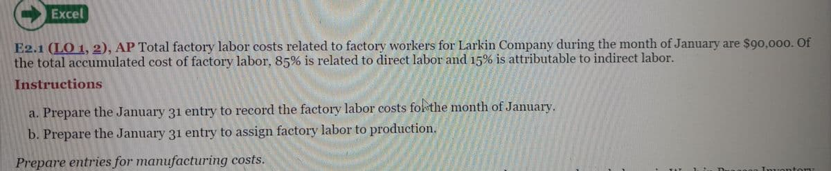 ↑
Excel
E2.1 (LO 1, 2), AP Total factory labor costs related to factory workers for Larkin Company during the month of January are $90,000. Of
the total accumulated cost of factory labor, 85% is related to direct labor and 15% is attributable to indirect labor.
Instructions
a. Prepare the January 31 entry to record the factory labor costs for the month of January.
b. Prepare the January 31 entry to assign factory labor to production.
Prepare entries for manufacturing costs.
TA
Ogos Inventory