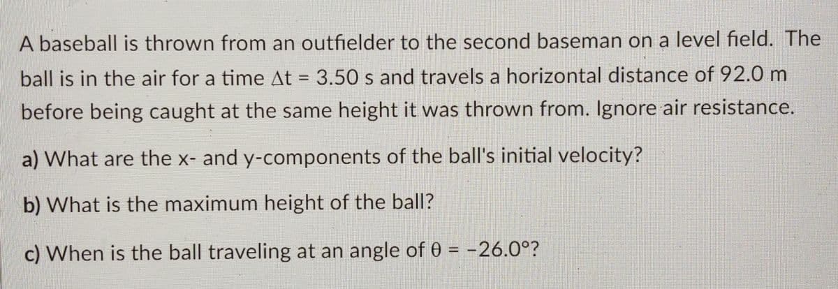A baseball is thrown from an outfielder to the second baseman on a level field. The
ball is in the air for a time At = 3.50 s and travels a horizontal distance of 92.0 m
%3D
before being caught at the same height it was thrown from. Ignore air resistance.
a) What are the x- and y-components of the ball's initial velocity?
b) What is the maximum height of the ball?
c) When is the ball traveling at an angle of 0 = -26.0°?
