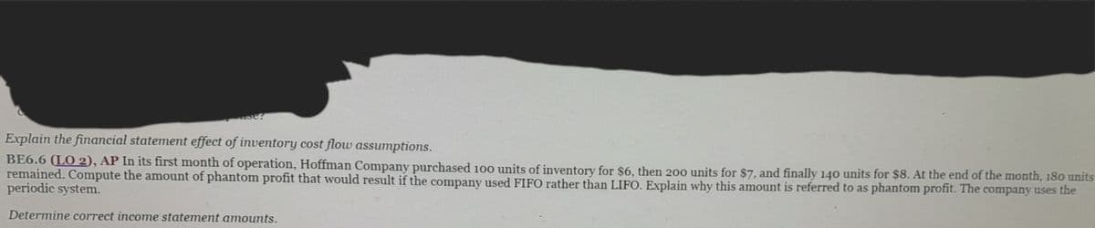 e?
Explain the financial statement effect of inventory cost flow assumptions.
BE6.6 (LO 2), AP In its first month of operation, Hoffman Company purchased 100 units of inventory for $6, then 200 units for $7, and finally 140 units for $8. At the end of the month, 180 units
remained. Compute the amount of phantom profit that would result if the company used FIFO rather than LIFO. Explain why this amount is referred to as phantom profit. The company uses the
periodic system.
Determine correct income statement amounts.