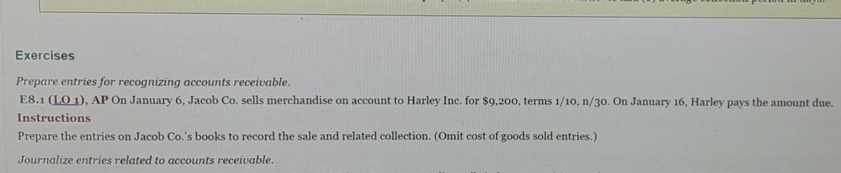 Exercises
Prepare entries for recognizing accounts receivable.
E8.1 (LO 1), AP On January 6, Jacob Co. sells merchandise on account to Harley Inc. for $9,200, terms 1/10, n/30. On January 16, Harley pays the amount due.
Instructions
Prepare the entries on Jacob Co.'s books to record the sale and related collection. (Omit cost of goods sold entries.)
Journalize entries related to accounts receivable.
