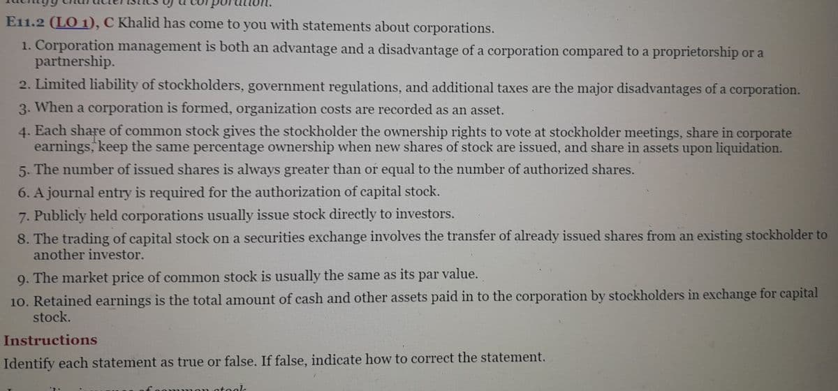 E11.2 (LO 1), C Khalid has come to you with statements about corporations.
1. Corporation management is both an advantage and a disadvantage of a corporation compared to a proprietorship or a
partnership.
2. Limited liability of stockholders, government regulations, and additional taxes are the major disadvantages of a corporation.
3. When a corporation is formed, organization costs are recorded as an asset.
4. Each share of common stock gives the stockholder the ownership rights to vote at stockholder meetings, share in corporate
earnings, keep the same percentage ownership when new shares of stock are issued, and share in assets upon liquidation.
5. The number of issued shares is always greater than or equal to the number of authorized shares.
6. A journal entry is required for the authorization of capital stock.
7. Publicly held corporations usually issue stock directly to investors.
8. The trading of capital stock on a securities exchange involves the transfer of already issued shares from an existing stockholder to
another investor.
9. The market price of common stock is usually the same as its par value.
10. Retained earnings is the total amount of cash and other assets paid in to the corporation by stockholders in exchange for capital
stock.
Instructions
Identify each statement as true or false. If false, indicate how to correct the statement.
stook