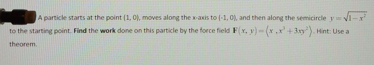 A particle starts at the point (1, 0), moves along the x-axis to (-1, 0), and then along the semicircle y=v1-x²
to the starting point. Find the work done on this particle by the force field F r, v)=(x,x' + 3xy ). Hint: Use a
theorem.
