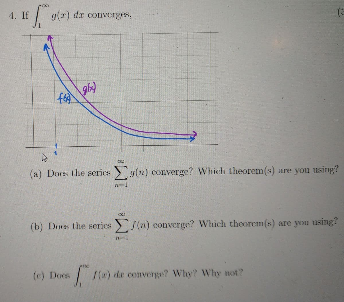 4. If
g(x)
dx converges,
gb)
(a) Does the series g(n) converge? Which theorem(s) are you using?
(b) Does the series f(n) converge? Which theorem(s) are you using?
(c) Does
(r) dr converge? Why? Why not?

