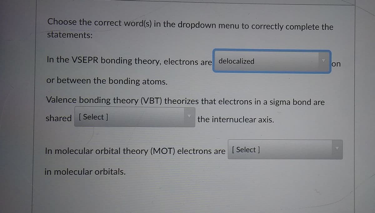Choose the correct word(s) in the dropdown menu to correctly complete the
statements:
In the VSEPR bonding theory, electrons are delocalized
on
or between the bonding atoms.
Valence bonding theory (VBT) theorizes that electrons in a sigma bond are
shared [Select ]
the internuclear axis.
In molecular orbital theory (MOT) electrons are [Select ]
in molecular orbitals.
