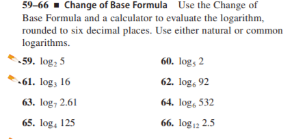 59–66 · Change of Base Formula Use the Change of
Base Formula and a calculator to evaluate the logarithm,
rounded to six decimal places. Use either natural or common
logarithms.
59. log, 5
60. log, 2
61. log; 16
62. log, 92
63. log, 2.61
64. log, 532
65. log, 125
66. log 12 2.5
