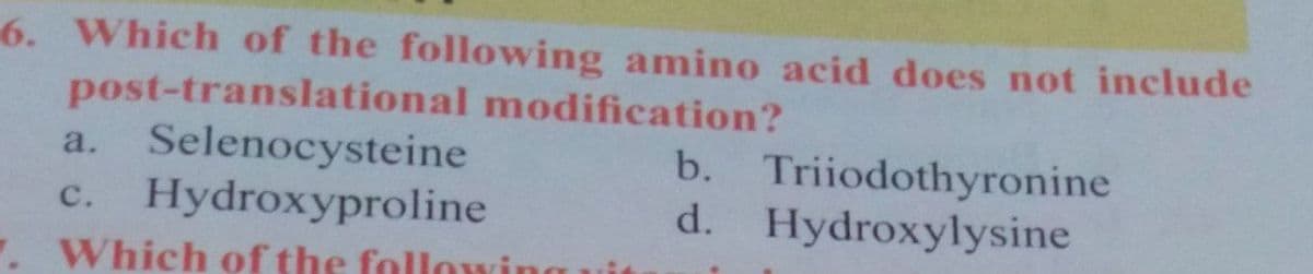 6. Which of the following amino acid does not include
post-translational modification?
a. Selenocysteine
c. Hydroxyproline
.Which of the follou
b. Triiodothyronine
d. Hydroxylysine
с.
